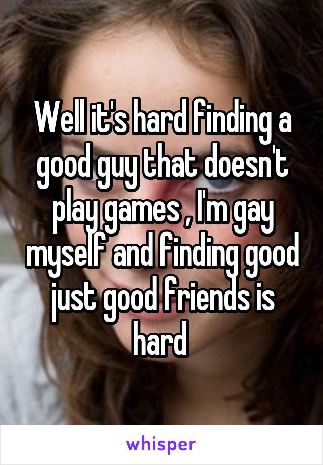 Well it's hard finding a good guy that doesn't play games , I'm gay myself and finding good just good friends is hard 