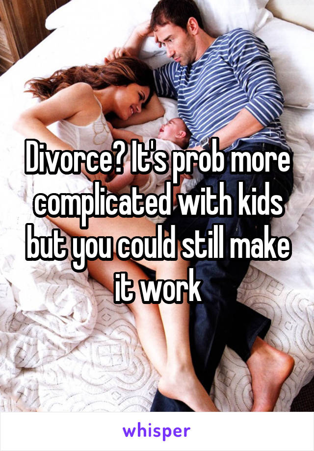 Divorce? It's prob more complicated with kids but you could still make it work