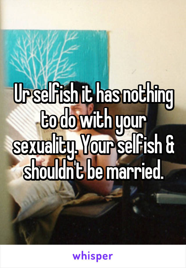 Ur selfish it has nothing to do with your sexuality. Your selfish & shouldn't be married.