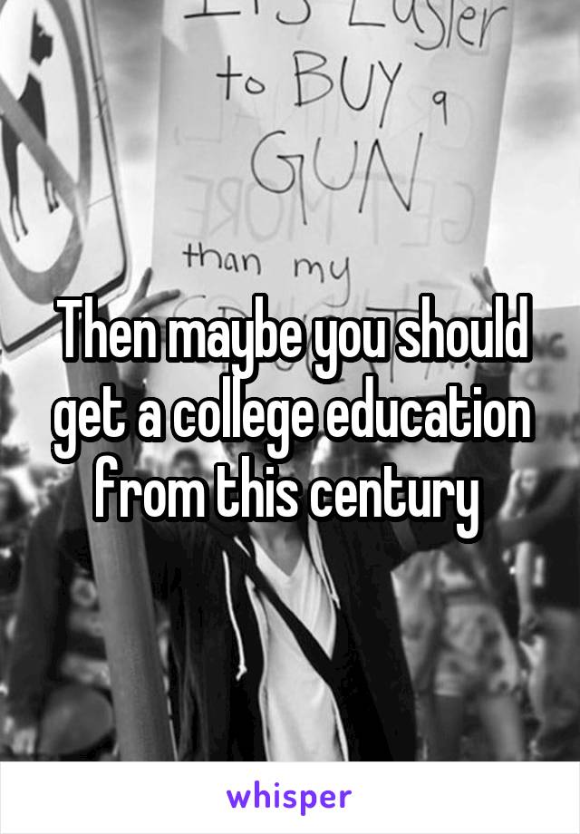 Then maybe you should get a college education from this century 
