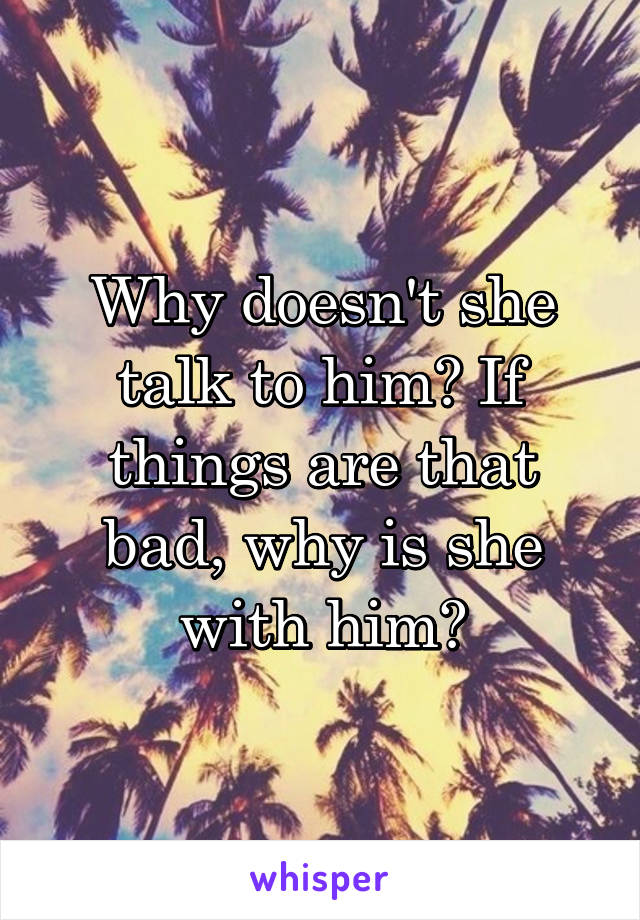 Why doesn't she talk to him? If things are that bad, why is she with him?