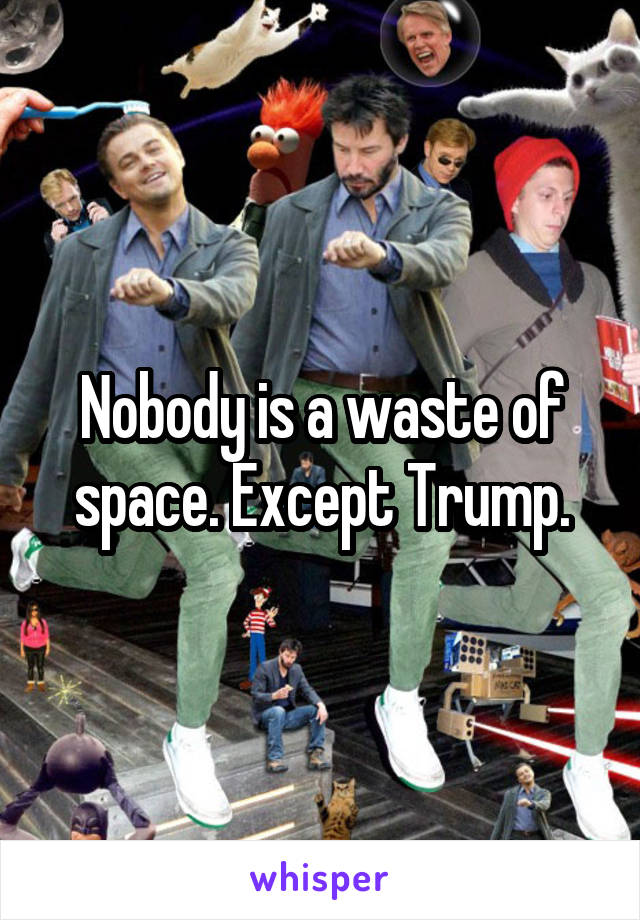 Nobody is a waste of space. Except Trump.