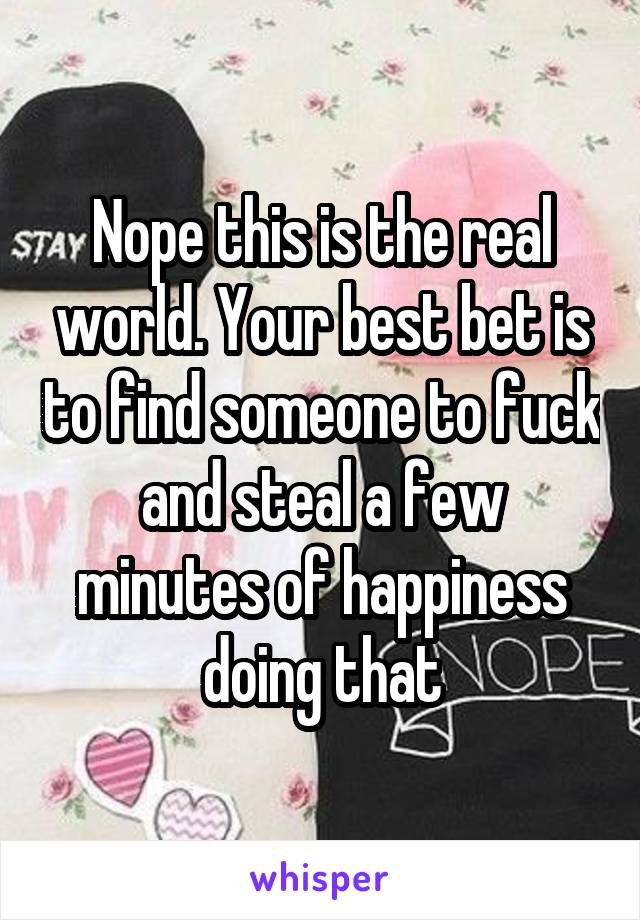 Nope this is the real world. Your best bet is to find someone to fuck and steal a few minutes of happiness doing that