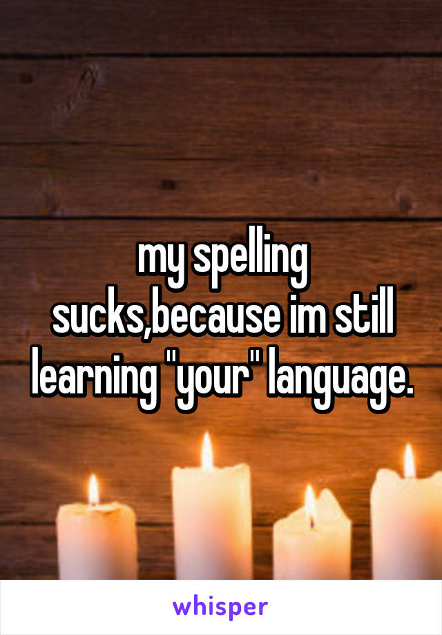 my spelling sucks,because im still learning "your" language.