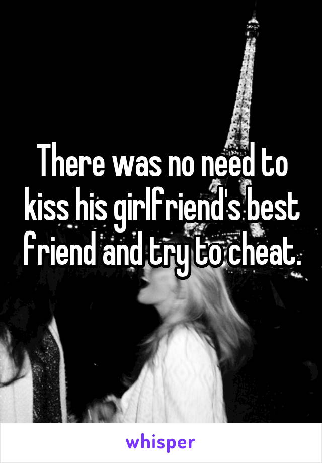 There was no need to kiss his girlfriend's best friend and try to cheat. 