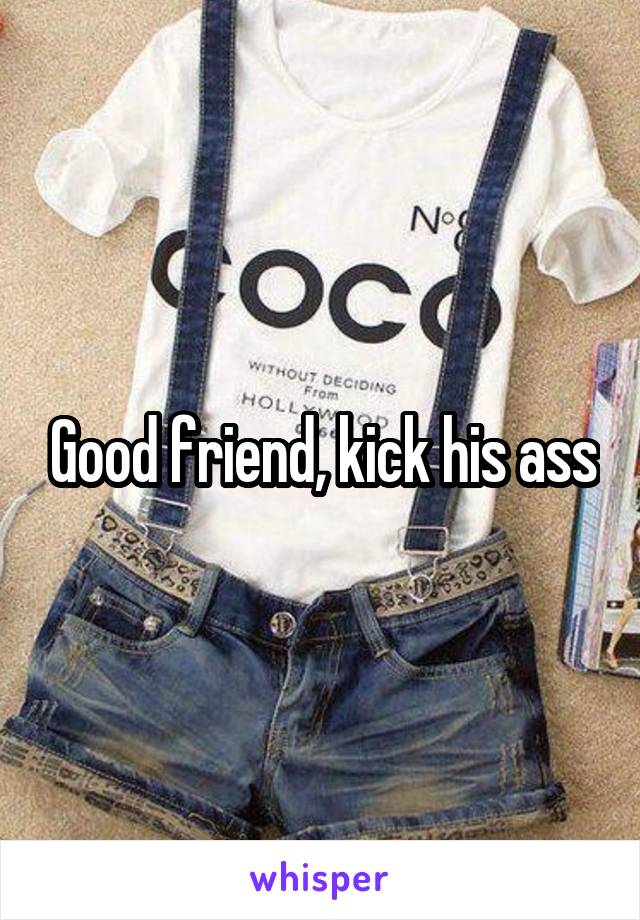 Good friend, kick his ass