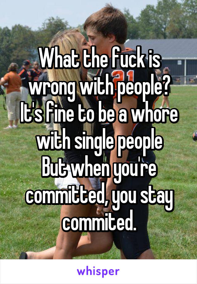 What the fuck is wrong with people?
It's fine to be a whore with single people
But when you're committed, you stay commited.