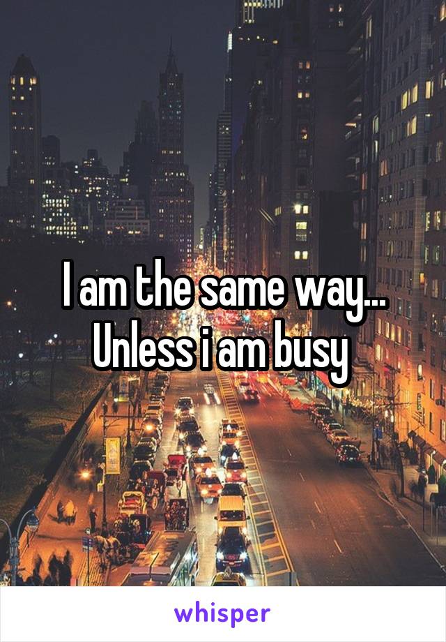 I am the same way... Unless i am busy 