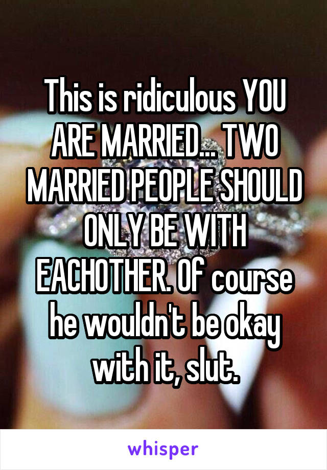 This is ridiculous YOU ARE MARRIED... TWO MARRIED PEOPLE SHOULD ONLY BE WITH EACHOTHER. Of course he wouldn't be okay with it, slut.