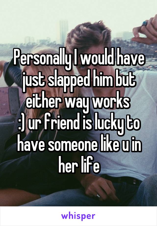 Personally I would have just slapped him but either way works 
:) ur friend is lucky to have someone like u in her life