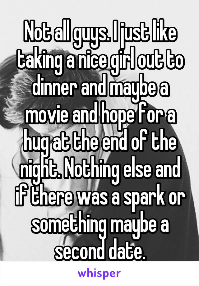 Not all guys. I just like taking a nice girl out to dinner and maybe a movie and hope for a hug at the end of the night. Nothing else and if there was a spark or something maybe a second date.