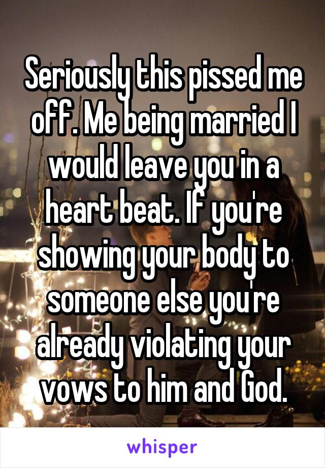 Seriously this pissed me off. Me being married I would leave you in a heart beat. If you're showing your body to someone else you're already violating your vows to him and God.