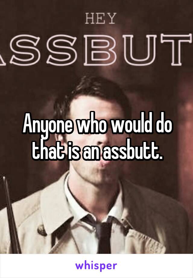 Anyone who would do that is an assbutt.