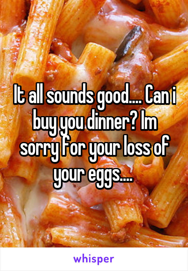 It all sounds good.... Can i buy you dinner? Im sorry for your loss of your eggs.... 