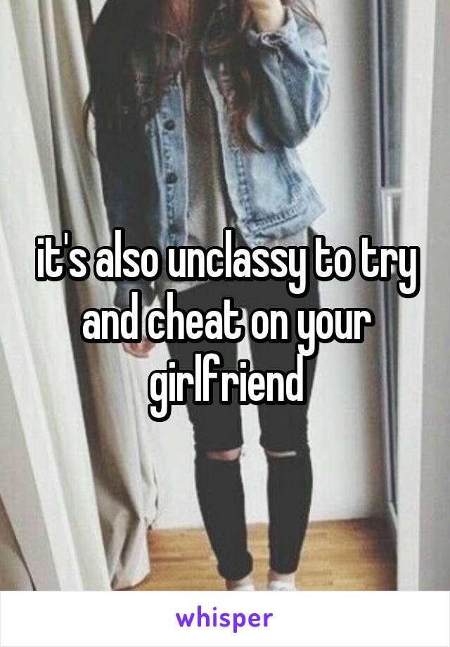 it's also unclassy to try and cheat on your girlfriend