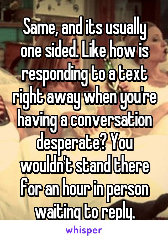 Same, and its usually one sided. Like how is responding to a text right away when you're having a conversation desperate? You wouldn't stand there for an hour in person waiting to reply.