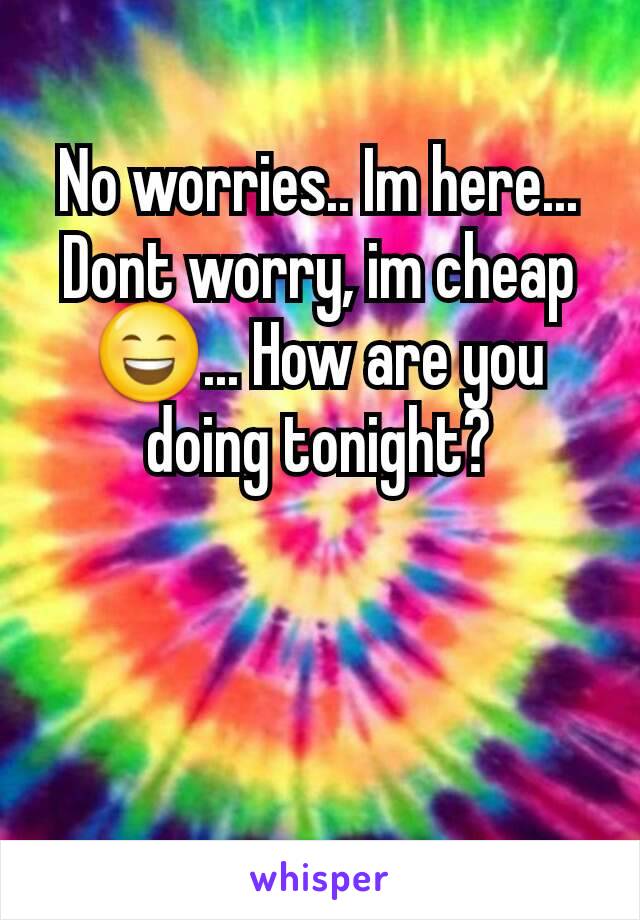 No worries.. Im here... Dont worry, im cheap 😄... How are you doing tonight?