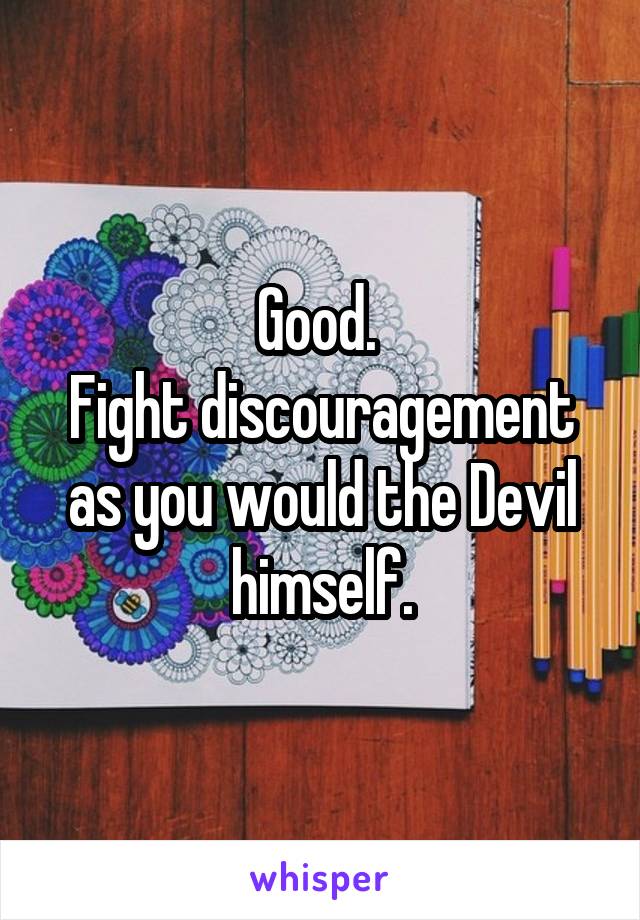 Good. 
Fight discouragement as you would the Devil himself.