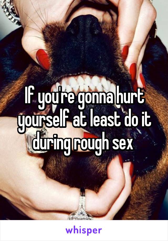 If you're gonna hurt yourself at least do it during rough sex 