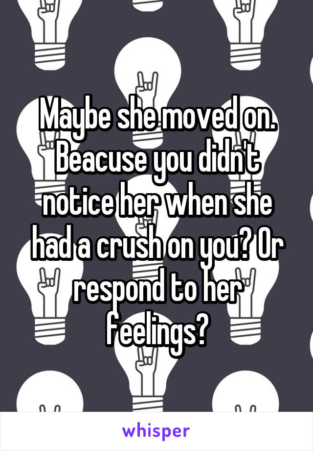 Maybe she moved on. Beacuse you didn't notice her when she had a crush on you? Or respond to her feelings?