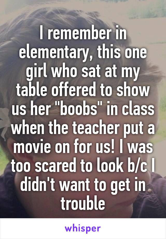 I remember in elementary, this one girl who sat at my table offered to show us her "boobs" in class when the teacher put a movie on for us! I was too scared to look b/c I didn't want to get in trouble