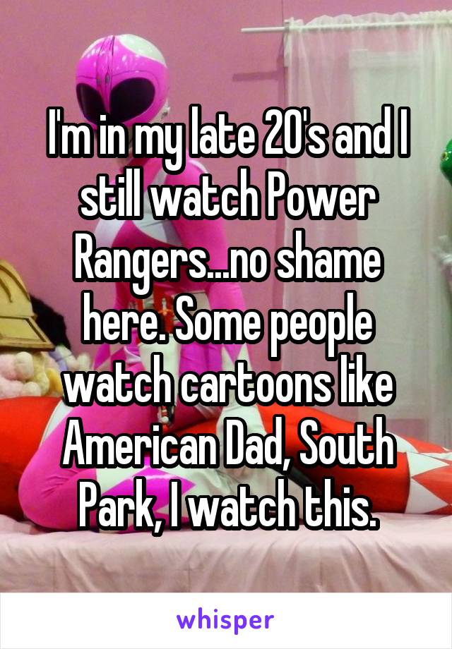 I'm in my late 20's and I still watch Power Rangers...no shame here. Some people watch cartoons like American Dad, South Park, I watch this.