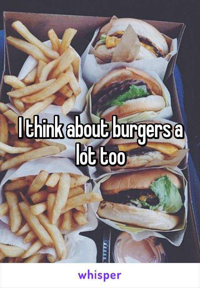 I think about burgers a lot too
