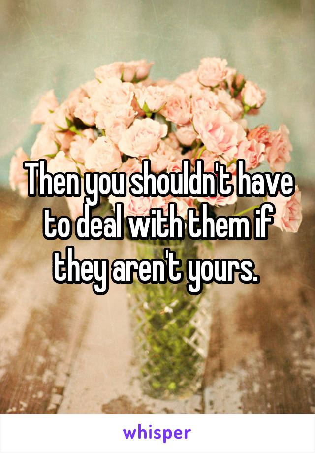 Then you shouldn't have to deal with them if they aren't yours. 