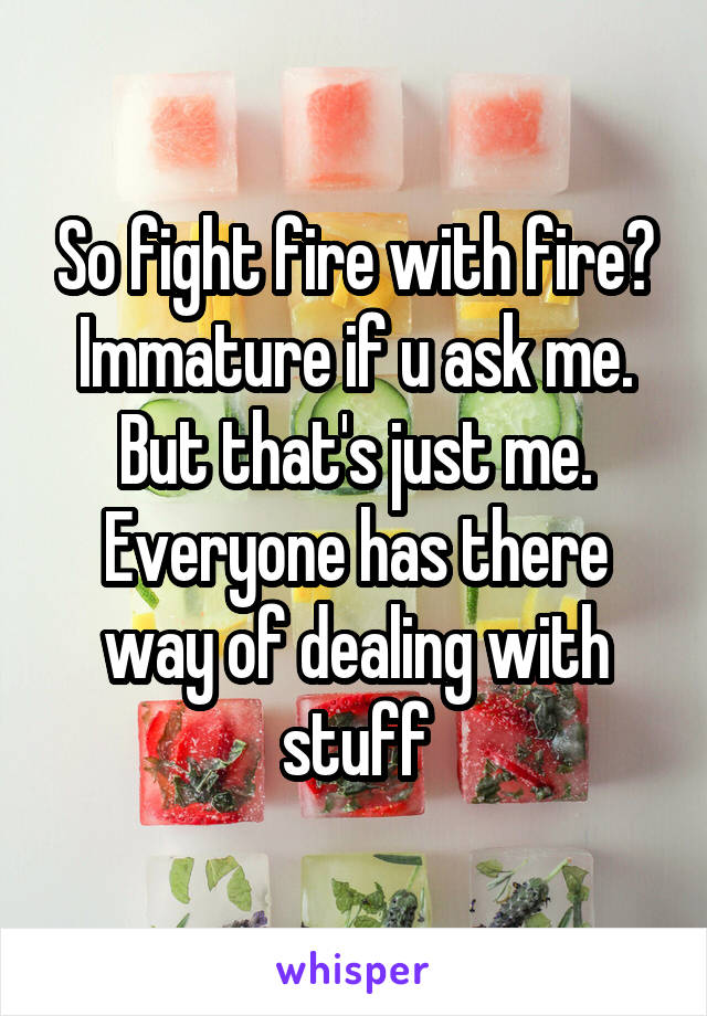 So fight fire with fire? Immature if u ask me. But that's just me. Everyone has there way of dealing with stuff