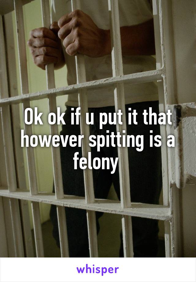 Ok ok if u put it that however spitting is a felony 