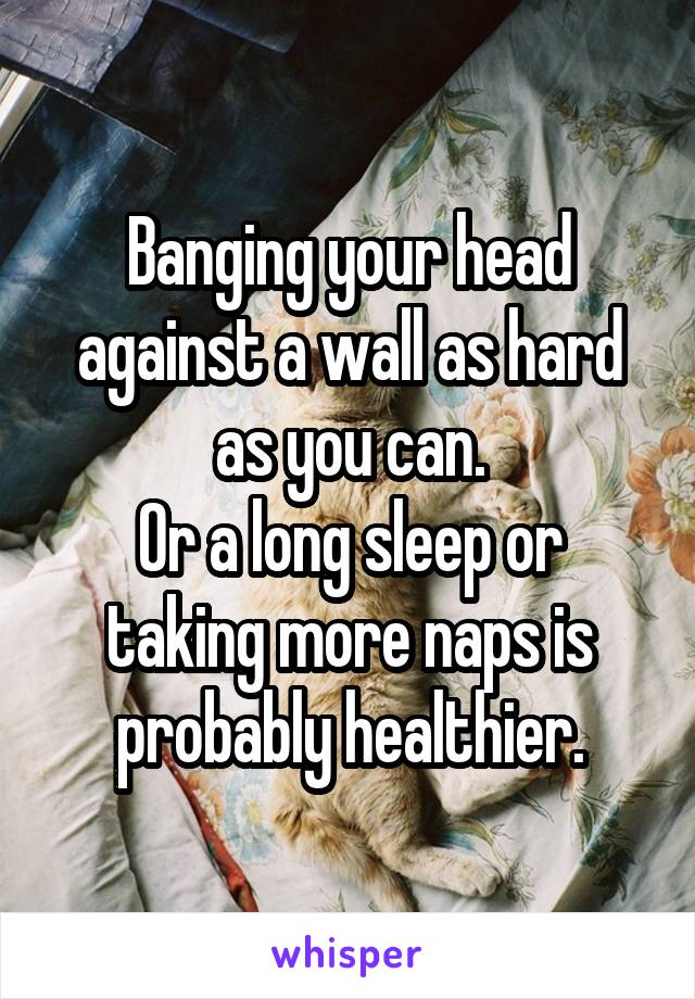 Banging your head against a wall as hard as you can.
Or a long sleep or taking more naps is probably healthier.