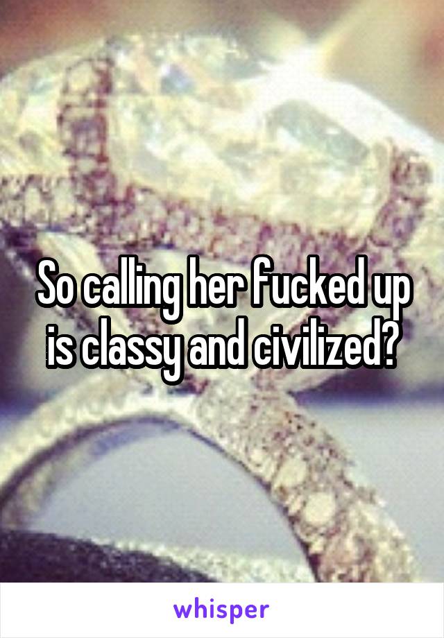 So calling her fucked up is classy and civilized?