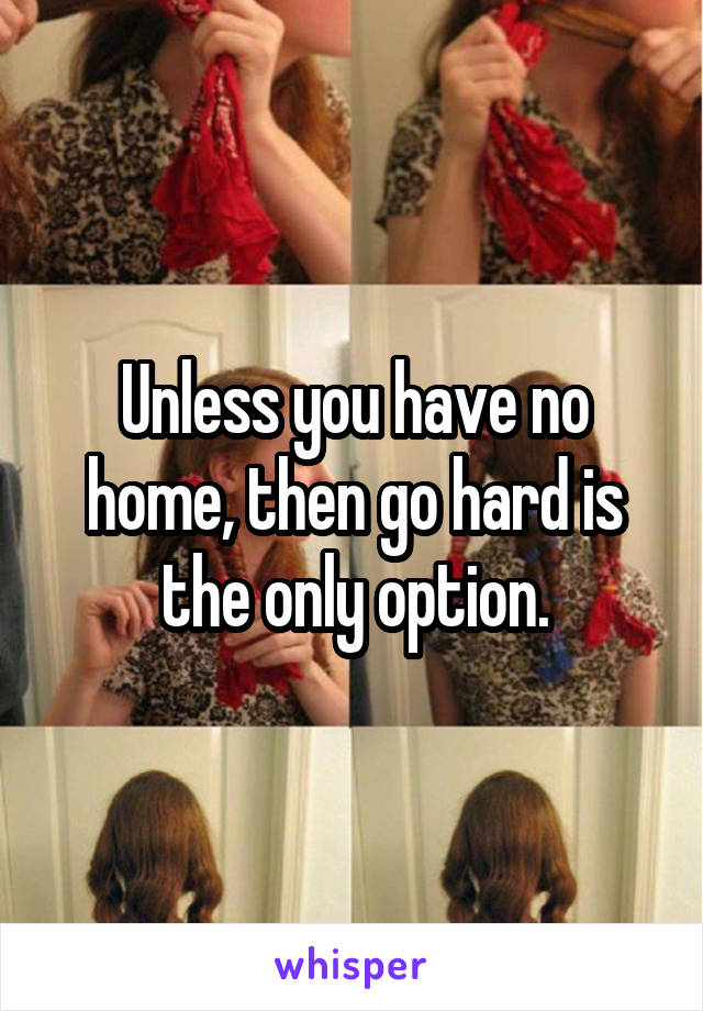 Unless you have no home, then go hard is the only option.