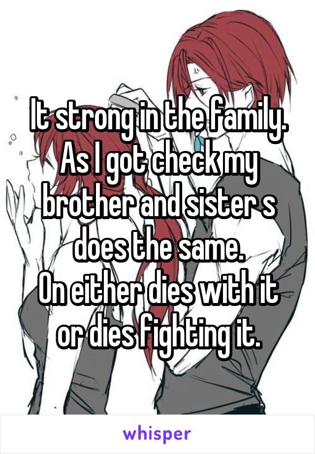 It strong in the family.
As I got check my brother and sister s does the same.
On either dies with it or dies fighting it.