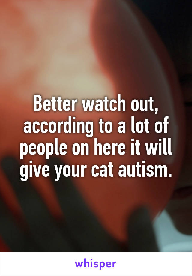 Better watch out, according to a lot of people on here it will give your cat autism.