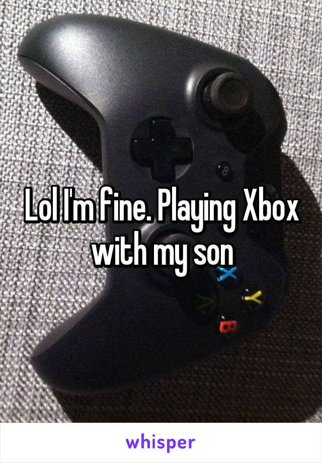 Lol I'm fine. Playing Xbox with my son