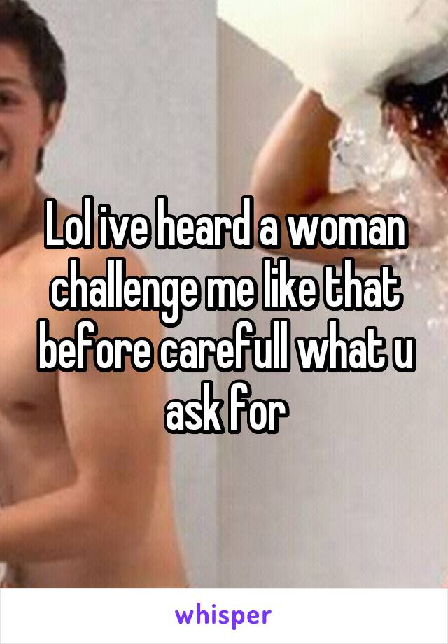 Lol ive heard a woman challenge me like that before carefull what u ask for