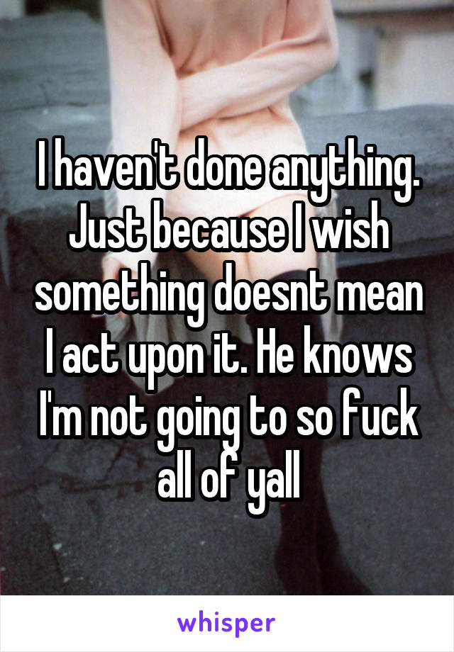 I haven't done anything. Just because I wish something doesnt mean I act upon it. He knows I'm not going to so fuck all of yall