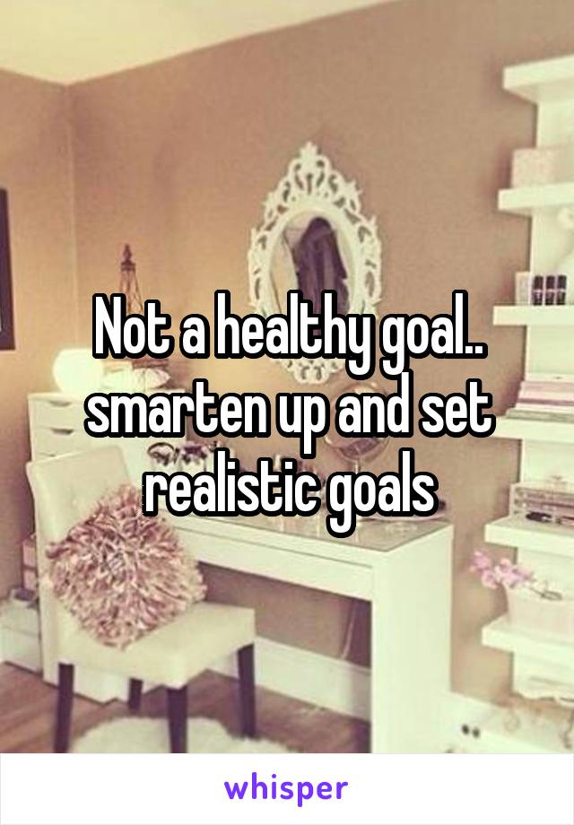 Not a healthy goal.. smarten up and set realistic goals