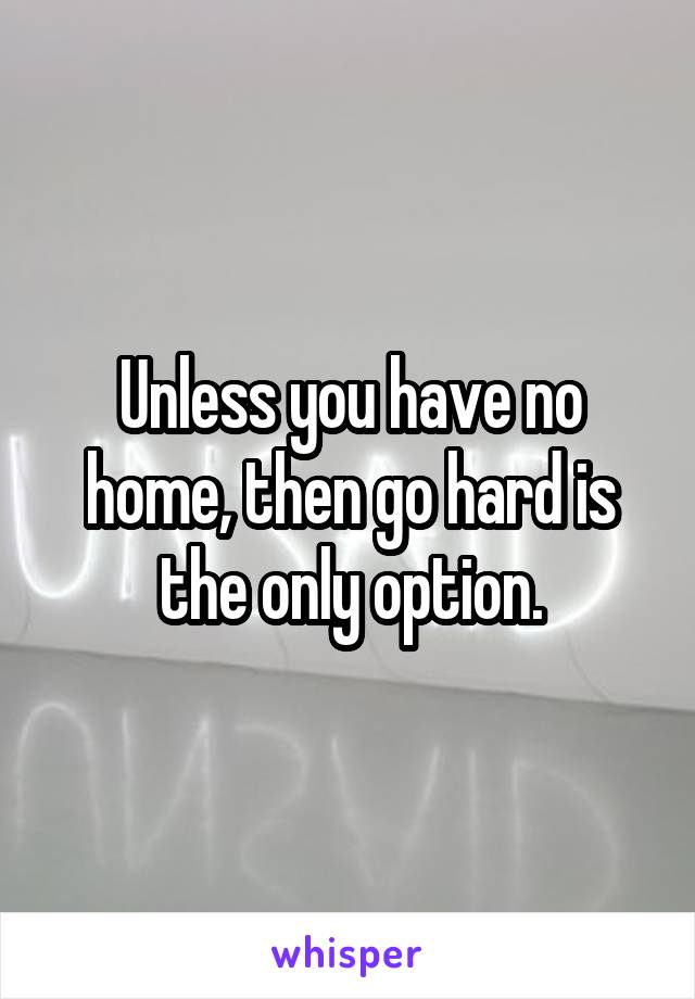 Unless you have no home, then go hard is the only option.