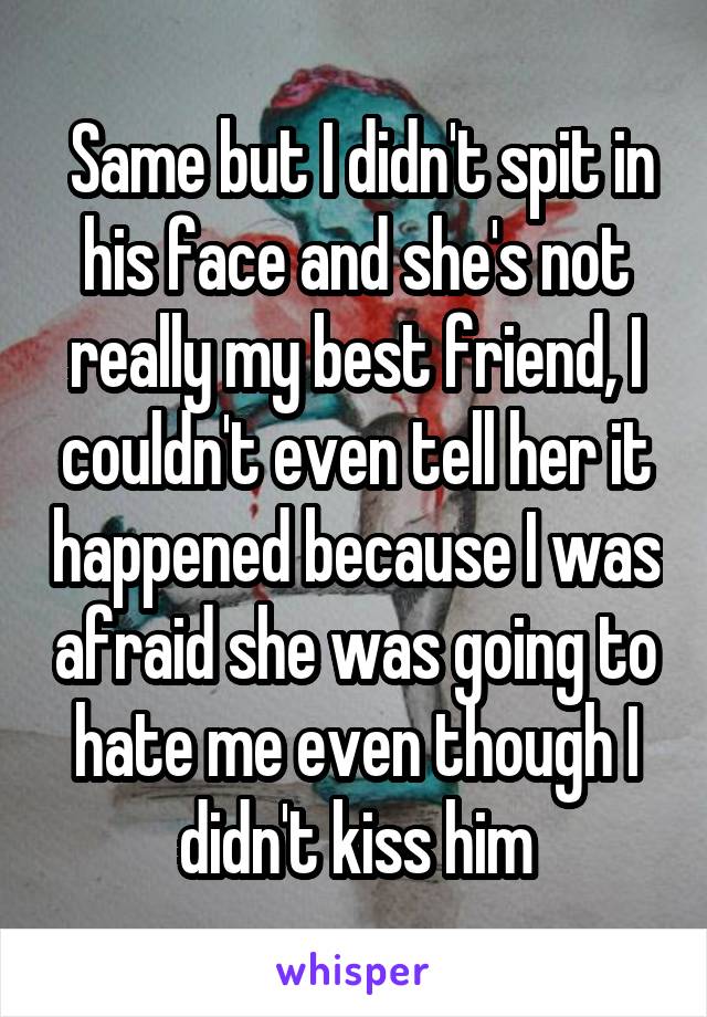  Same but I didn't spit in his face and she's not really my best friend, I couldn't even tell her it happened because I was afraid she was going to hate me even though I didn't kiss him