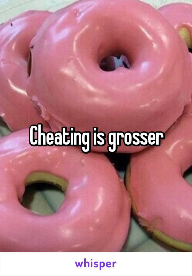 Cheating is grosser