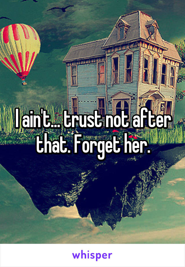 I ain't... trust not after that. Forget her.
