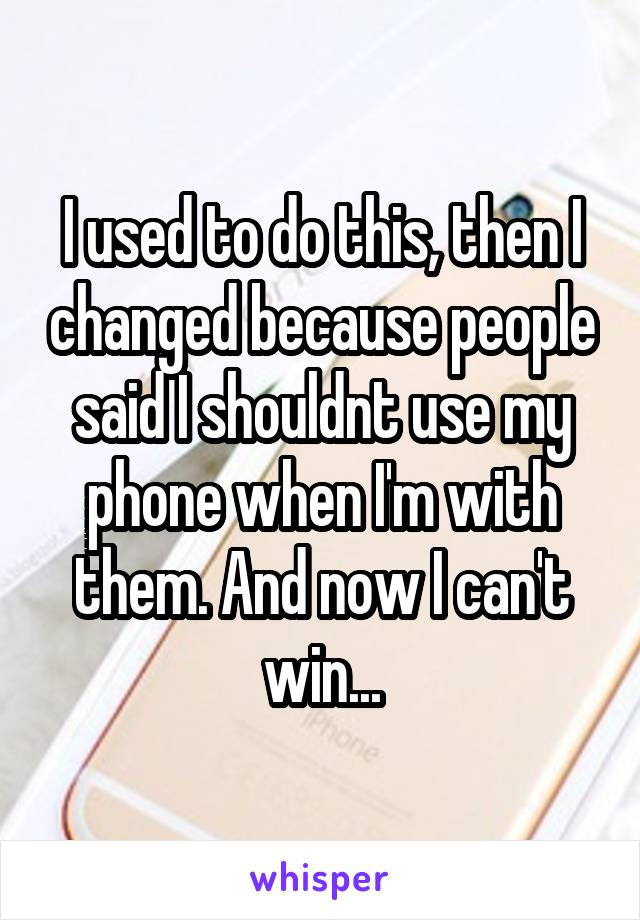 I used to do this, then I changed because people said I shouldnt use my phone when I'm with them. And now I can't win...