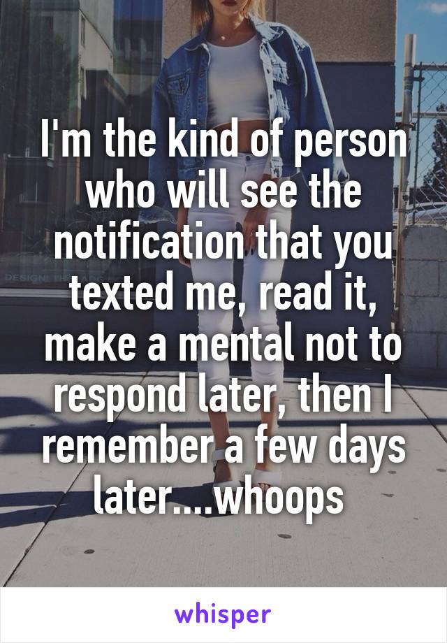 I'm the kind of person who will see the notification that you texted me, read it, make a mental not to respond later, then I remember a few days later....whoops 