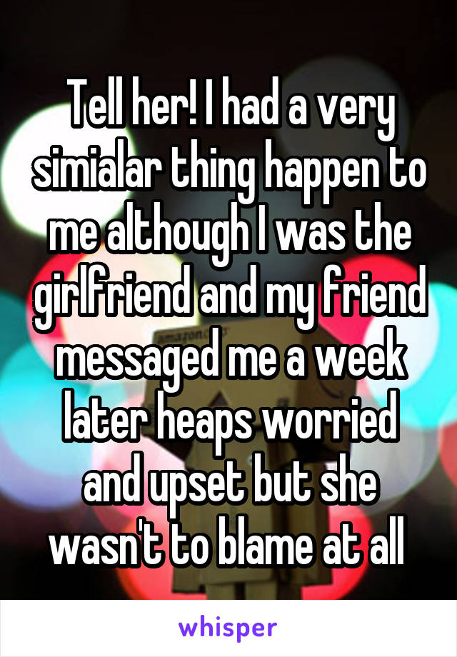 Tell her! I had a very simialar thing happen to me although I was the girlfriend and my friend messaged me a week later heaps worried and upset but she wasn't to blame at all 