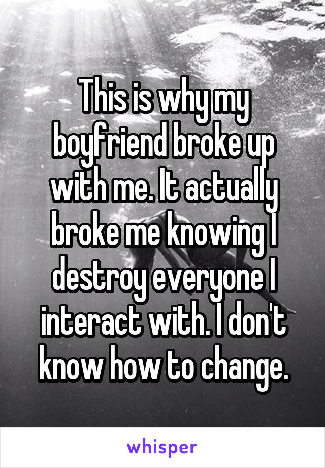This is why my boyfriend broke up with me. It actually broke me knowing I destroy everyone I interact with. I don't know how to change.