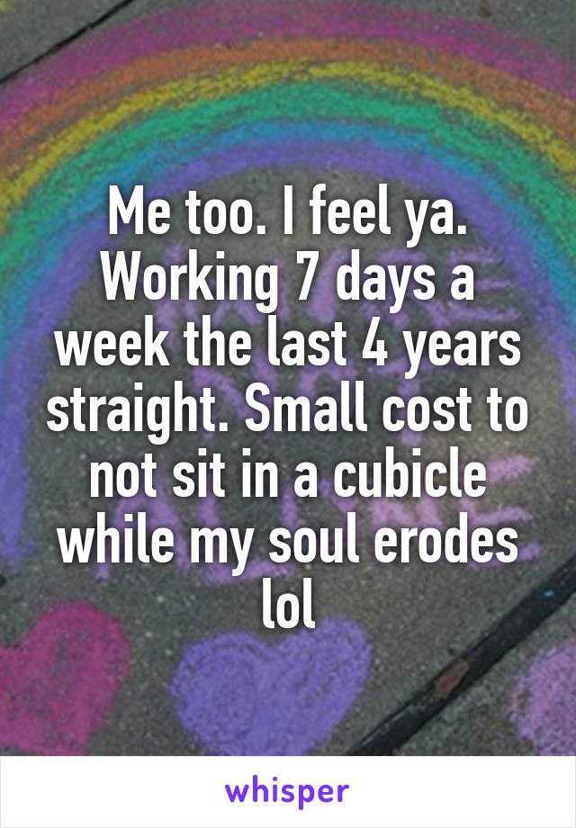 Me too. I feel ya. Working 7 days a week the last 4 years straight. Small cost to not sit in a cubicle while my soul erodes lol