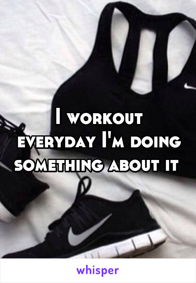 I workout everyday I'm doing something about it 