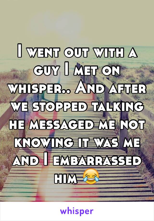 I went out with a guy I met on whisper.. And after we stopped talking he messaged me not knowing it was me and I embarrassed him 😂